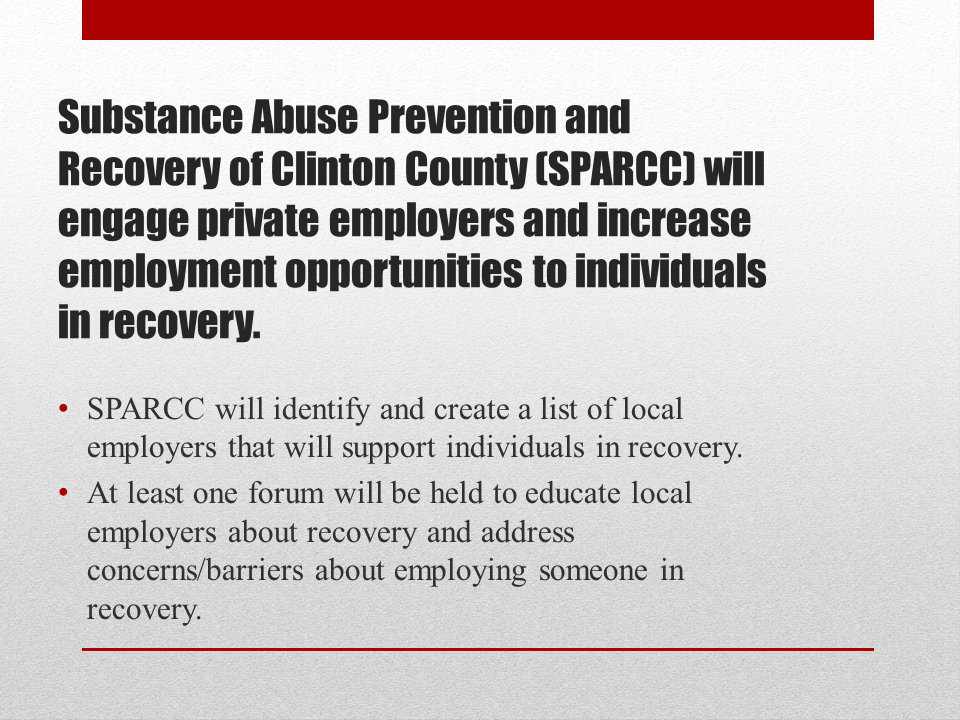 Substance Abuse Prevention and Recovery of Clinton County (SPARCC) will engage private employers and increase employment opportunities to individuals in recovery. SPARCC will identify and create a list of local employers that will support individuals in recovery. At least one forum will be held to educate local employers about recovery and address concerns/barriers about employing someone in recovery.
